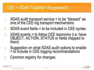 CEE + XDAS Together (Suggested!) XDAS audit transport service = to be “blessed” as one of the CEE log transport mechanisms XDAS event fields = to be included in CEE syntax XDAS events = to follow CEE taxonomy (i.e. have OBJECT, ACTION, STATUS or fields mapped to them) Suggestion on what XDAS audit options to enable = to include in CEE logging recommendations Common registry for changes 
