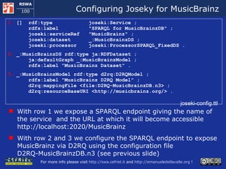 Configuring Joseky for MusicBrainz []  rdf:type  joseki:Service ;   rdfs:label  &quot;SPARQL for MusicBrainzDB&quot; ;   joseki:serviceRef  &quot;MusicBrainz&quot; ;   joseki:dataset  _:MusicBrainzDS ;   joseki:processor  joseki:ProcessorSPARQL_FixedDS . _:MusicBrainzDS rdf:type ja:RDFDataset ;   ja:defaultGraph _:MusicBrainzModel ;   rdfs:label &quot;MusicBrainz Dataset&quot; . _:MusicBrainzModel rdf:type d2rq:D2RQModel ;   rdfs:label &quot;MusicBrainz D2RQ Model&quot; ;   d2rq:mappingFile <file:D2RQ-MusicBrainzDB.n3> ;   d2rq:resourceBaseURI <http://musicbrainz.org/> . joseki-config.ttl With row 1 we expose a SPARQL endpoint giving the name of the service  and the URL at which it will become accessible http://localhost:2020/MusicBrainz With row 2 and 3 we configure the SPARQL endpoint to expose MusicBrainz via D2RQ using the configuration file D2RQ-MusicBrainzDB.n3 (see previous slide) 