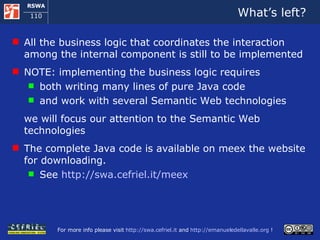 What’s left? All the business logic that coordinates the interaction among the internal component is still to be implemented NOTE: implementing the business logic requires  both writing many lines of pure Java code  and work with several Semantic Web technologies we will focus our attention to the Semantic Web technologies  The complete Java code is available on meex the website for downloading. See  http://swa.cefriel.it/meex   