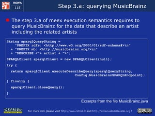 Step 3.a: querying MusicBrainz  The step 3.a of meex execution semantics requires to query MusicBrainz for the data that describe an artist including the related artists  String sparqlQueryString =    &quot;PREFIX rdfs: <http://www.w3.org/2000/01/rdf-schema#>\n”   + &quot;PREFIX mb: <http://musicbrainz.org/>\n”   + &quot;DESCRIBE <&quot;+ artist + &quot;>&quot;; SPARQLClient sparqlClient = new SPARQLClient(null); try { return sparqlClient.executeDescribeQuery(sparqlQueryString,   Config.MusicBrainzSPARQLEndpoint); } finally { sparqlClient.closeQuery(); } Excerpts from the file MusicBrainz.java 
