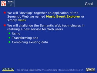 Goal We will “develop” together an application of the Semantic Web we named  Music Event Explorer  or simply  meex We will challenge the Semantic Web technologies in realizing a new service for Web users Using Transforming and Combining existing data 