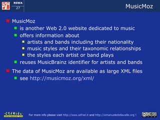 MusicMoz MusicMoz  is another Web 2.0 website dedicated to music offers information about artists and bands including their nationality music styles and their taxonomic relationships the styles each artist or band plays  reuses MusicBrainz identifier for artists and bands The data of MusicMoz are available as large XML files see  http://musicmoz.org/xml/   
