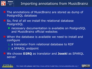 Importing annotations from MusicBrainz The annotations of MusicBrainz are stored as dump of PostgreSQL database So, first of all we install the relational database PostgreSQL necessary documentation is available on PostgreSQL and MusicBrainz official websites When the database is available we need to install and configure  a  translator from relational database to RDF a SPARQL endpoint We choose  D2RQ  as translator and  Joseki  as SPARQL server  