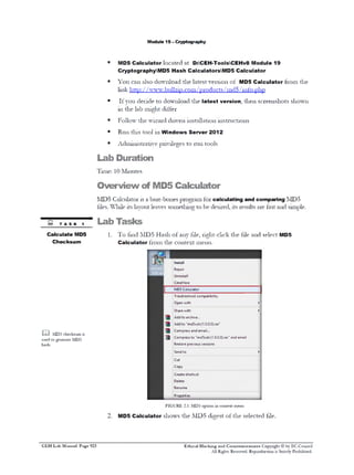M odule 19 - C ryptography

■

MD5 C a lc u la to r l o c a t e d a t D :CEH -ToolsCEH v8M odule19
CryptographyM D 5 H ash C alculatorsM D 5 C a lc u la to r

■

Y o u

c a n a ls o d o w n lo a d t h e la t e s t v e r s io n o f

MD5 C a lc u la to r

fro m

th e

lin k h t tp : / / w w w . b u llz 1p .c o m / p r o d u c t s / m d 5 / in f o . p h p
■

I f y o u d e c id e t o
1 1 1 t h e la b

d o w n lo a d th e

la te s t v ersio n ,

th e n

s c re e n s h o ts s h o w n

m ig h t d iff e r

■

F o llo w

th e w iz a r d d r iv e n in s ta lla t io n in s t m c t io n s

■

R u n t h is t o o l 1 1 1

■

A d m in is t r a t iv e p r iv ile g e s t o r u n

W indow s S e rv e r 2012
t o o ls

Lab Duration
T im e : 1 0 M in u te s

Overview of MD5 Calculator
M D 5

C a lc u l a t o r is a b a r e - b o n e s p r o g r a m

fo r

calculating and com paring

M D 5

f ile s . W h i l e it s l a y o u t le a v e s s o m e d u n g t o b e d e s ir e d , it s r e s u lt s a r e f a s t a n d s im p le .

TASK 1
C alculate MD5
C hecksum

Lab Tasks
1.

T o

f in d

M D 5

C a lc u la to r

H a s h o f a n y t ile , r ig h t - c lic k t h e f ile

fro m

a n d s e le c t

MD5

th e c o n te x t m e n u .

mw| |
I L&

Install

nd5calc(
0 .0).ms

Repair
Uninstall
CmdHere
MD5 Calculator
Troubleshoot compatibility
Open with

►

Share with

►

Add to archive...
Add to "md5calc(1.0.0.0).rar"
Compress and email...
m

M D 5 checksum is

§

used to generate M D 5
hash.

Compress to "md5calc(1.0.0.0).rar" and email
Restore previous versions
*

Send to
Cut
Copy
Create shortcut
Delete
Rename
Properties

F IG U R E 2.1: M D 5 o p tio n in co n te s t m enu
2.

C E H Lab Manual Page 923

MD5 C a lc u la to r

s h o w s th e M D 5

d ig e s t o f t h e s e le c te d t ile .

Ethical Hacking and Countermeasures Copyright © by EC-Council
All Rights Reserved. Reproduction is Stricdy Prohibited.

 
