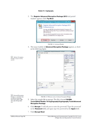 M odule 19 - C ryptography

3.

T h e

R e g iste r A dvanced E ncryption P a c k a g e 2013

w in d o w

a p p e a rs . C lic k

t r ia l p e r io d

Try Now!.

Advanced Encryption Package 2013 Professional
01
1‫׳‬

Register Advanced Encryption Package 2013
Professional now
You m ay use AEP PRO d urin g th e tria l period. It expires in 30
days. Please click Buy Now! if yo u w o u ld like to co n tin u e using it
after th a t period.
You can order th e registered version online. Im m ediate online
delivery is available fro m w w w .aepp ro.com

Try Now!

11

Buy Now!

1|~

Activate

]|

Cancel

F IG U R E 3.3: A c tiv a tio n W in d o w
4.

T h e m a in w in d o w
111 th e

o f

A dvanced E ncryption P a c k a g e

a p p e a rs ,

sh o w

f o l i o w m g f ig u r e .
Advanced Encwlion Package 2012

v5 67 ■ V<*i‫־‬n
Trial

.

□

Fie E-M Options Tools Help
ail
>
►a
m

A d vance E n c ry p tio n

c:

Encrypt

Package is easy to use fo r
novices.

||

ZIP

Delete

> 2 *

j[

SFX

01

||

E-mail

O
|

Decrypt

Encryption

Mode: Password
‫ | | ! ״‬PubkcKey I

<■1

Password:

□ 0

Again:

Ridde:

Algorithm:
jD
ESX

128-bit key

v|

[“ Pack file, then crypt
Source Files
r

Delete after encryption
I” Securely delete

Wes Fiter
C Show all files

Set Output Folder
(• Current folder

[7 7
7]

(• Apply filter...

------------------------------- |1
1
Apply

^ Custom:

1

1 1
—

Logflmfl:

Encrypt Now!

m

three b lo c k ciphers, A E S 128, A E S -192 and A E S -

<

>

A dvanced E n c ry p tio n

Package is a sym m etric-key
en cryp tio n com prisin g

F IG U R E 3.4: W elcom e screen o f A dvance E n c ry p tio n Package
5.

256.

6.

S e l e c t t h e s a m p l e f i l e t o e n c r y p t . T h e t i l e i s l o c a t e d D:CEHToolsCEHv8 M odule 19 C ryptographyC ryptography T oolsA dvanced
E ncryption P a c k a g e .

111 th e

7.

C E H Lab Manual Page 928

E ncrypt. I t
P a ssw o rd

C lic k

E ncrypt Now!.

C lic k

w ill a s k y o u

to

e n te r th e p a s s w o rd . T y p e

f ie l d , a n d a g a in t y p e t h e p a s s w o r d i n

th e

th e p a s s w o rd

A gain

f ie ld .

Ethical Hacking and Countemieasures Copyright © by EC-Council
All Rights Reserved. Reproduction is Stricdy Prohibited.

 