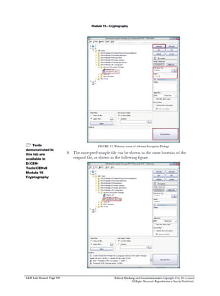 M odule 19 - C ryptography

-rmm

File E Mil O tio s T o H lp
- a p n o ls e
> fc C :
A r a D:
A ± CEH-Tods
t> M CEHv Module 02 Footpmbng and Reconnaissance
>
CEHv Module 03 Scanrmg Networks
t> >) C&tv Module 04 Enumeration
^ CEHv Module 05 System Hacking
> J4 C&tv Module 07 Viruses and Worms
a
CEHv Module 18 Cryptography
J
Advance Enaypbon Package
sppprn.m
«i
Sample File.docx
t> M H 4h(JAk
A
>
M 5 Calculator
O
»
New folder
►‫ ״‬E:

8
8
8
8
8
8
0
13
1]

[_ Encrypt

|

Delete
O

Decrypt

L Z
IP
1 6‫׳‬
‫™־‬

SFX

Encryption

Mode: Password
| [ Public Key ]
Pwd

1

( of 16)
6
E-

Again:

2

“‫1־״״־‬
Riddle:

2*

Algorithm:
jD
ESX
r

128*it key

v|

Pack fite, then crypt

Source FJes
P Delete after enaypbon
■ Securely delete
Files Fiter
r Show all files

Set Output Folder
(• Current folder

(• Apply filter...

‫ם‬

Apply

& Tools
d e m o n stra te d in
th is lab a re
available in
D:CEHToolsCEHv8
Module 19
Cryptography

F IG U R E 3.5: W elcom e screen o f Advance E n c ry p tio n Package
T h e e n c r y p t e d s a m p le f ile

c a n b e s h o w n 111 th e

o r ig in a l t ile , a s s h o w n 1 1 1 t h e f o ll o w i n g

s a m e lo c a tio n o f th e

f ig u r e .

Advanced Encryption Package 2012 Professional v5 67 • Trial Version

File E Mil O tio s T o H lp
- a p n o ls e
.C:
±
t>
>
>
t>
>
a

CEH-Tools
CEHv Module 02 Footprntmg and Recormarssance
CB‫־‬tv Module 03 Scamrxj Networks
,. CEHv Module 04 Enumeration
j . CEHv Modiie 05 System Hacking
J. C&tv Module 07 Viruses and Worms
j . CEHv Module 18 Cryptography
a J . Advance Encryption Package
aeppro.msi
g!* Sample File.docx
I
|« 3 Sample File.doot.aep|
> J HashCalc
M Calculator
D5
, New folder

8
8
8
8
8
8
0

0

Encryption

Mode: Password

EE

>J.

1

PQ: □C
Riddle:

Algorithm:
D
ESX

128■bit key

I- Pack fie, then crypt
Source Files
P Delete after encryption
f ” Securely delete
Files Filter
r Show all files

Set Output Folder
(• Current folder

Q
Apply
Logg^g:

0
0

8

D D:CEH-T lsCEHv Module 18 CryptographyVVdvance Encryption Packaged
Sample Fie.docx [18 K ] -> Sample F4e.docx.aep [18 K ]
B
B
0 Done. Processed 1files. Succeeded: 1. Failed: 0
0 Processed 18 K . Average speed: 18 KB/s
B

C E H Lab Manual Page 929

^ |

a
v I

Ethical Hacking and Countermeasures Copyright © by EC-Council
All Rights Reserved. Reproduction is Stricdy Prohibited.

 