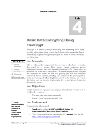 M odule 19 - C ryptography

B a s ic

D a ta

E n c r y p tin g

U s in g

T r u e C r y p t

Tru
eCrypt is a s fw r sse for e t bis in a d m in in g a o -hfly
ot ae yt m sa l h g n a ta in n nt e
e cy t dv lu e (d soa e d vc ). O - e e cy to ma sthat d ta is
n r pe o m ata t r g e i e n th fly n r pi n e n
a
a to a aye a p do d cy t drightbf r it is lo d do s v d nithouta y
u m tic ll n y te r e r pe
eoe
a e r ae ,
n
u e inev nio .
sr t re t n
I CON KEY
/ V a lu a b le

Lab Scenario
C iT x

is

a b illio n - d o lla r c o m p a n y

and

d o e s n o t w a n t to

ta k e

chances

0 1‫ ־‬r is k

th e

in f o r m a t i o n

d a ta
>>

Test your
k n o w le d g e

—

m

W e b e x e r c is e

s to re d

in fo r m a tio n ,

W o r k b o o k r e v ie w

la p to p s .

c u s to m e r

d a ta

to

b e lo s t t o

d is k

e n c r y p t io n

e n c ry p ts

it s

0 11

a ll d a ta

d a ta ,

a n y o f it s

These

and

la p to p s

f in a n c ia l in f o r m a t io n .

c o m p e t it o r s . T h e
its

c o n ta in

to

p ro te c t

0 11

a s y s te m , in c lu d in g

d a ta

fro m

C iT x

p r o p r ie t a r y

C iT x

c a n n o t a ffo rd

C o m p a n y

p r e y in g

eyes.

f ile s , f o ld e r s

and

s ta rte d

F u ll
th e

d is k

uses

one

0 1‫ ־‬m o re

c r y p to g r a p h ic

keys

to

u s in g

e n c ry p t

its
fu ll

e n c r y p t io n

o p e r a t in g

T i n s is m o s t a p p r o p r i a t e w h e n t h e p h y s i c a l s e c u r i t y o f t h e s y s t e m
E n c r y p t io n

p a rtn e r

s y s te m .

is n o t a s s u r e d .

and

d e c ry p t

th e

d a ta th a t th e y p r o te c t.

Lab Objectives
T h i s la b w i l l g iv e y o u e x p e r ie n c e 0 1 1 e n c r y p t in g d a t a a n d s h o w y o u h o w
I t w ill te a c h y o u h o w
■

C E H Lab Manual Page 932

U s e e n c r y p tin g /d e c r y p tin g c o m m a n d s

■

& Tools
d e m o n stra te d in
th is lab a re
available in
D:CEHToolsCEHv 8
Module 19
Cryptography

t o d o it .

to :

C re a te a v ir t u a l e n c r y p te d d is k w i t h

a file

Lab Environment
T o

c a r r y o u t t h e la b , y o u n e e d :

■

T rueC rypt l o c a t e d a t D:CEH-T00lsCEHv 8 M odule 19
C ryptographyD isk E ncryption ToolsT rueC rypt

■

Y o u

c a n a ls o d o w n lo a d

t h e la te s t v e r s io n

o f

T rueC rypt

fro m

th e lin k

h t t p : / / w w w .t r u e c r v p t . o r g / d o w n lo a d s

Ethical Hacking and Countemieasures Copyright © by EC-Council
All Rights Reserved. Reproduction is Stricdy Prohibited.

 