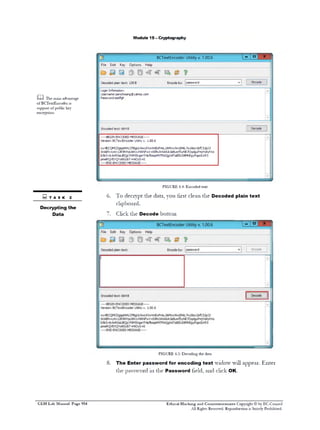 M odule 19 - C ryptography

BCTextEncoder Utility v. 1.00.6
File

Edit

Key

Options

Decoded plain text: 128 B

m Ti m i a v n a e
le a n d a t g
o B T x E c d ri
f Cetnoe s
s p o to pbi k y
u p r f ulc e
ecyto.
nrpin

1 1 °‫־‬

X

Help

Encode by:

password

v|

|

Encode

|
A

Login Infomation:
Username:samchoang®yahoo.com
Password:asdfgh

V

[

Encoded text: 664 B

Decode
A

- BEGIN ENCODED MESSAGEVersion: BCTextEncoder Utility v. 1.00.6
wy4ECQMCDgigsNHLCPBgULNwLKVwVmExFmiL/zkMcw9wj0hkL7w/dsw2sfC51pJ3
OnABN+yXn 12R9NYpU6NlvNRNFwV +S9hLNrkA6A3eBumfSyNE70qdguFmjYs8yhV0
b5b5-fblmROaUBQjcYNM5XqpnTi4pfbsspMtTMzQgXATaiEEcS8 MhEgyPqpdUrR5
pmeRQVEVQY0 8 GUbT+HiOyS40
- END ENCODED MESSAGE-

FIGURE 64 E c d dtx
.: n o e et

3 t as k 2
D
ecryptingthe
D
ata

6 To decrypt the data, you first clean the D
.
ecoded plain text
clipboard.
7. C the Decode button
lick

FIGURE 65 D c d n tedt
.: e o i g h aa

8 The Enter password for encoding text w w appear. Enter
.
idow ill
the passw 111 the Password held, and click O .
ord
K

C E H Lab Manual Page 954

Ethical Hacking and Countermeasures Copyright © by EC-Council
All Rights Reserved. Reproduction is Strictly Prohibited.

 