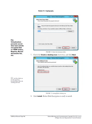 M odule 19 - C ryptography

File
V
irtualization:
prevents secret
data leak outside
encrypted disk
on T M folders,
EP
Registry, Recent
documents list,
etc.

m Anyfe rfle c n
i o odr a
l
b eslm v dit
e aiy o e no
E c y t dR h sD s wt
n r p e o o i k ih
srdigatrad.
hedn fewrs

FIGURE 75 cetn R h sd s t pi o
.: raig o o e k o c n

C Install. R D Encryption is readyto install.
lick
ohos isk

C E H Lab Manual Page 960

Ethical Hacking and Countermeasures Copyright © by EC-Council
All Rights Reserved. Reproduction is Strictly Prohibited.

 