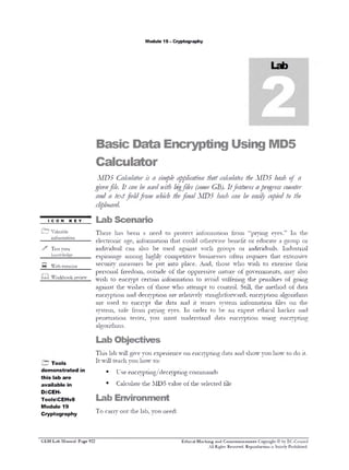 M odule 19 - C ryptography

B a s ic

D a ta

E n c r y p tin g

U s in g

M D 5

C a lc u la to r

MD5 Calculator is a sm le a pc tio that c lc lae t eAIDS h s of a
i p p li a n
a u ts h
ah
gv nfile. It c n b ue nith bg ( o / GB). Itfeatures apo r s c u t r
ie
a e sd
i files s ue
r ge s o ne
a d a textfieldfrom w ic t efinal AID ‫ כ‬h s c n b e sy c pe t t e
n
hh h
a h a e a il o i d o h
cp o r .
li b ad
■
con
£__

key

‫ ־־‬Lab Scenario

V a lu a b le

T h e re

has

been

a

need

to

p ro te c t

in fo r m a tio n

th a t c o u ld

o th e r w is e

fro m

“ p r y in g

e y e s .”

111

th e

in f o r m a t i o n

e le c tr o n ic
>>

in d iv id u a l

m

can

e s p io n a g e

Test your
k n o w le d g e

—

a g e , in fo r m a tio n

am ong

s e c u r it y

W e b e x e r c is e

a ls o

m e a s u re s

p e rs o n a l fre e d o m ,
W o r k b o o k r e v ie w

w is h

to

e n c ry p t

w is h e s

e n c r y p t io n

and

used

s y s te m ,

to
s a fe

p e n e tr a t io n

be

used

o f th e

o f th o s e

th e

yo u

A n d ,

eyes.
m u st

g ro u p s

to

a tte m p t to

and
111

it

w h o

n a tu re

a v o id

o r

o fte n

th o s e

o p p r e s s iv e

a re r e la t iv e ly
d a ta

p r y in g

te s te r,

w h o

such

b u s in e s s e s

p la c e .

in fo r m a tio n

d e c r y p t io n

Iro m

in to

o u t s id e

e n c ry p t

a g a in s t

c o m p e t it iv e

p u t

c e r ta in

a g a in s t t h e

a re

be

h ig h ly

b e n e fit o r

a g ro u p

in d iv id u a ls .
r e q u ir e s
w is h

to

th e

s to re s

o rd e r

u n d e rs ta n d

s y s te m

to

be
d a ta

an

e x te n s iv e

e x e r c is e

S t ill,

m ay

p e n a lt ie s
th e

m e th o d

s tr a ig h t fo r w a r d ; e n c r y p t io n
in fo r m a tio n
e x p e rt

e n c r y p t io n

e t h ic a l
u s in g

o r

In d u s tr ia l

th a t

o f g o v e rn m e n ts ,

s u ffe r in g
c o n t r o l.

e d u c a te

t h e ir
a ls o

o f g o in g
o t

d a ta

a lg o r it h m s

t ile s

o n

th e

hacker

and

e n c r y p t in g

a lg o r it h m s .

Lab Objectives
T in s la b w i l l g iv e y o u e x p e r ie n c e o n e n c r y p t in g d a ta a n d s h o w y o u h o w

H Tools
d e m o n stra te d in
th is lab a re
available in
D:CEHToolsCEHv8
Module 19
Cryptography

C E H Lab Manual Page 922

I t w ill te a c h y o u h o w

t o d o it .

to :

■

U s e e n c r y p tin g /d e c r y p tin g c o m m a n d s

■

C a lc u la te t h e M D 5

v a lu e o f th e

s e le c te d t ile

Lab Environment
T o

e a r n * o u t t h e la b , y o u n e e d :

Ethical Hacking and Countenneasures Copyright © by EC-Council
A ll Rights Reserved. Reproduction is Stricdy Prohibited.

 