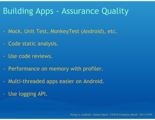 Building Apps - Assurance Quality

-  Mock, Unit Test, MonkeyTest (Android), etc.

-  Code static analysis.

-  Use code reviews.

-  Performance on memory with profiler.

-  Multi-threaded apps easier on Android.

-  Use logging API.


                           Swing vs. Android - Johnny Hujol - CEJUG Fortaleza, Brasil - 2011/12/09
 