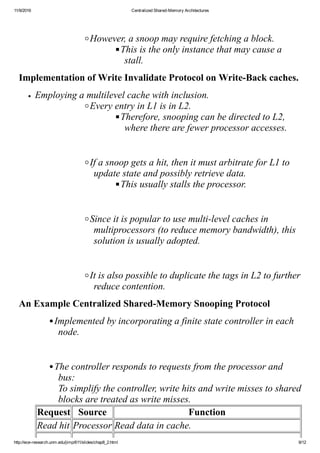 11/9/2016 Centralized Shared­Memory Architectures
http://ece­research.unm.edu/jimp/611/slides/chap8_2.html 9/12
 
However, a snoop may require fetching a block.
This is the only instance that may cause a
stall.
Implementation of Write Invalidate Protocol on Write­Back caches.
Employing a multilevel cache with inclusion.
Every entry in L1 is in L2.
Therefore, snooping can be directed to L2,
where there are fewer processor accesses.
 
If a snoop gets a hit, then it must arbitrate for L1 to
update state and possibly retrieve data.
This usually stalls the processor.
 
Since it is popular to use multi­level caches in
multiprocessors (to reduce memory bandwidth), this
solution is usually adopted.
 
It is also possible to duplicate the tags in L2 to further
reduce contention.
An Example Centralized Shared­Memory Snooping Protocol
Implemented by incorporating a finite state controller in each
node.
 
The controller responds to requests from the processor and
bus: 
To simplify the controller, write hits and write misses to shared
blocks are treated as write misses.
Request Source Function
Read hit Processor Read data in cache.
 