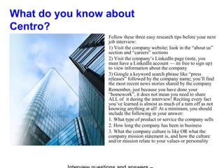 What do you know about
Centro?
Follow these three easy research tips before your next
job interview:
1) Visit the company website; look in the “about us”
section and “careers” sections
2) Visit the company’s LinkedIn page (note, you
must have a LinkedIn account — its free to sign up)
to view information about the company
3) Google a keyword search phrase like “press
releases” followed by the company name; you’ll find
the most recent news stories shared by the company
Remember, just because you have done your
“homework”, it does not mean you need to share
ALL of it during the interview! Reciting every fact
you’ve learned is almost as much of a turn off as not
knowing anything at all! At a minimum, you should
include the following in your answer:
1. What type of product or service the company sells
2. How long the company has been in business
3. What the company culture is like OR what the
company mission statement is, and how the culture
and/or mission relate to your values or personality
 