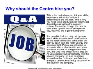 Why should the Centro hire you?
This is the part where you link your skills,
experience, education and your
personality to the job itself. This is why
you need to be utterly familiar with the job
description as well as the company
culture. Remember though, it’s best to
back them up with actual examples of
say, how you are a good team player.
It is possible that you may not have as
much skills, experience or qualifications
as the other candidates. What then, will
set you apart from the rest? Energy and
passion might. People are attracted to
someone who is charismatic, who show
immense amount of energy when they
talk, and who love what it is that they do.
As you explain your compatibility with the
job and company, be sure to portray
yourself as that motivated, confident and
energetic person, ever-ready to commit to
the cause of the company.
 