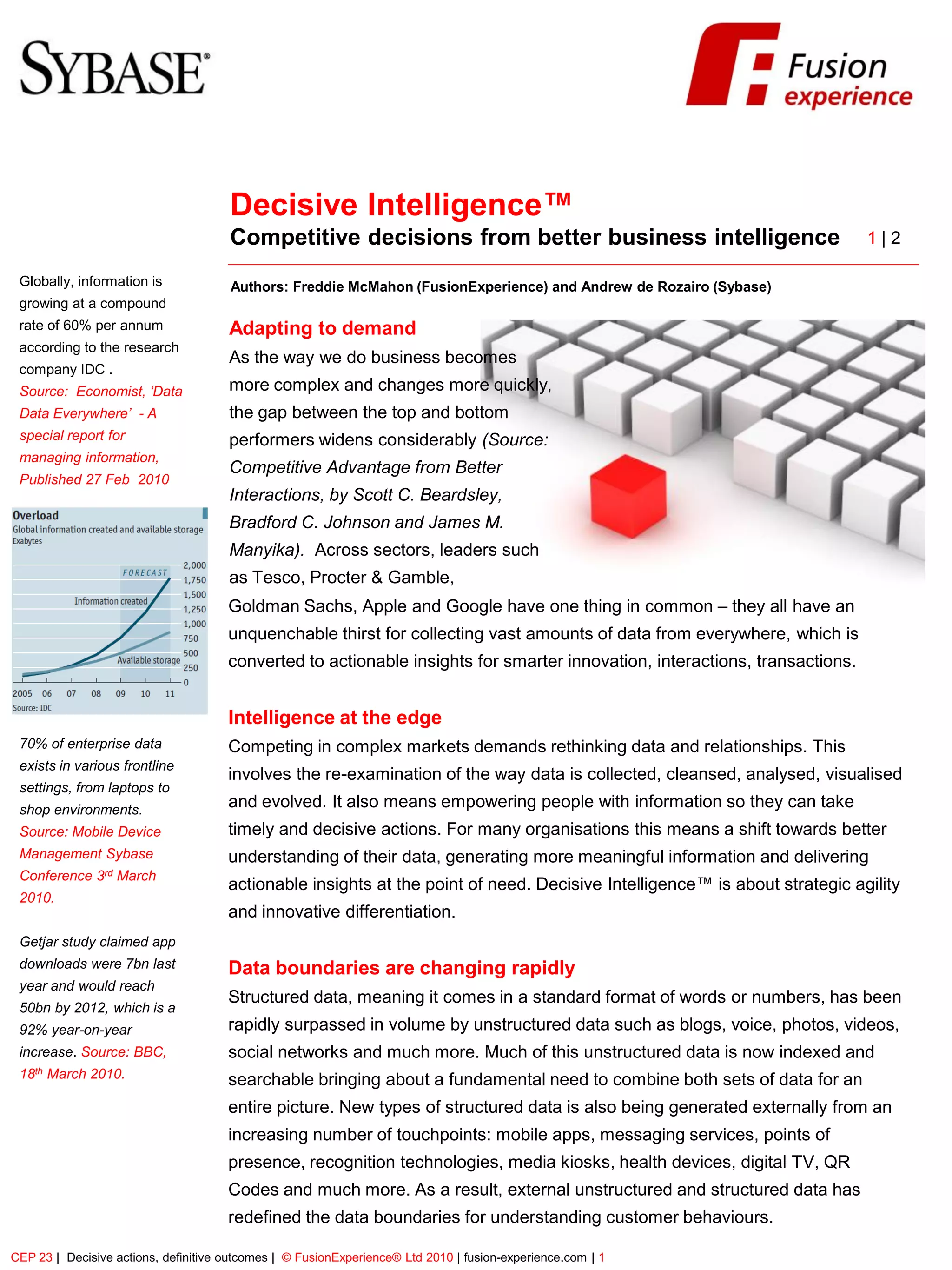FusionExperience




                                      Decisive Intelligence™
                                      Competitive decisions from better business intelligence                                1|2

 Globally, information is             Authors: Freddie McMahon (FusionExperience) and Andrew de Rozairo (Sybase)
 growing at a compound
 rate of 60% per annum                Adapting to demand
 according to the research
                                      As the way we do business becomes
 company IDC .
 Source: Economist, ‘Data             more complex and changes more quickly,
 Data Everywhere’ - A                 the gap between the top and bottom
 special report for                   performers widens considerably (Source:
 managing information,
                                      Competitive Advantage from Better
 Published 27 Feb 2010
                                      Interactions, by Scott C. Beardsley,
                                      Bradford C. Johnson and James M.
                                      Manyika). Across sectors, leaders such
                                      as Tesco, Procter & Gamble,
                                      Goldman Sachs, Apple and Google have one thing in common – they all have an
                                      unquenchable thirst for collecting vast amounts of data from everywhere, which is
                                      converted to actionable insights for smarter innovation, interactions, transactions.


                                      Intelligence at the edge
 70% of enterprise data               Competing in complex markets demands rethinking data and relationships. This
 exists in various frontline
                                      involves the re-examination of the way data is collected, cleansed, analysed, visualised
 settings, from laptops to
 shop environments.
                                      and evolved. It also means empowering people with information so they can take
 Source: Mobile Device                timely and decisive actions. For many organisations this means a shift towards better
 Management Sybase                    understanding of their data, generating more meaningful information and delivering
 Conference 3rd March
                                      actionable insights at the point of need. Decisive Intelligence™ is about strategic agility
 2010.
                                      and innovative differentiation.
 Getjar study claimed app
 downloads were 7bn last              Data boundaries are changing rapidly
 year and would reach
                                      Structured data, meaning it comes in a standard format of words or numbers, has been
 50bn by 2012, which is a
 92% year-on-year                     rapidly surpassed in volume by unstructured data such as blogs, voice, photos, videos,
 increase. Source: BBC,               social networks and much more. Much of this unstructured data is now indexed and
 18th March 2010.                     searchable bringing about a fundamental need to combine both sets of data for an
                                      entire picture. New types of structured data is also being generated externally from an
                                      increasing number of touchpoints: mobile apps, messaging services, points of
                                      presence, recognition technologies, media kiosks, health devices, digital TV, QR
                                      Codes and much more. As a result, external unstructured and structured data has
                                      redefined the data boundaries for understanding customer behaviours.

CEP 23 | Decisive actions, definitive outcomes | © FusionExperience® Ltd 2010 | fusion-experience.com | 1
 