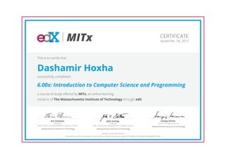 MITx                                                                                                          CERTIFICATE
                                                                                                                                                  Issued Feb. 1st, 2013




This is to certify that


Dashamir Hoxha
successfully completed

6.00x: Introduction to Computer Science and Programming
a course of study offered by MITx, an online learning
initiative of The Massachusetts Institute of Technology through edX.




                Eric Grimson                                                       John Guttag                                                        Sanjay Sarma
                      Professor,                                                        Professor,                                             Director of Digital Learning
Dept of Electrical Engineering and Computer Science               Dept of Electrical Engineering and Computer Science                   Massachusetts Institute of Technology
     Massachusetts Institute of Technology                             Massachusetts Institute of Technology

                                                                                 HONOR CODE CERTIFICATE
                                  *Authenticity of this certificate can be verified at https://verify.edx.org/cert/5749f2b3c7a3483d81564858f3b709ef
 