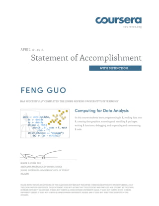 coursera.org

APRIL 17, 2013

Statement of Accomplishment
WITH DISTINCTION

FENG GUO
HAS SUCCESSFULLY COMPLETED THE JOHNS HOPKINS UNIVERSITY'S OFFERING OF

Computing for Data Analysis
In this course students learn programming in R, reading data into
R, creating data graphics, accessing and installing R packages,
writing R functions, debugging, and organizing and commenting
R code.

ROGER D. PENG, PHD
ASSOCIATE PROFESSOR OF BIOSTATISTICS
JOHNS HOPKINS BLOOMBERG SCHOOL OF PUBLIC
HEALTH

PLEASE NOTE: THE ONLINE OFFERING OF THIS CLASS DOES NOT REFLECT THE ENTIRE CURRICULUM OFFERED TO STUDENTS ENROLLED AT
THE JOHNS HOPKINS UNIVERSITY. THIS STATEMENT DOES NOT AFFIRM THAT THIS STUDENT WAS ENROLLED AS A STUDENT AT THE JOHNS
HOPKINS UNIVERSITY IN ANY WAY. IT DOES NOT CONFER A JOHNS HOPKINS UNIVERSITY GRADE; IT DOES NOT CONFER JOHNS HOPKINS
UNIVERSITY CREDIT; IT DOES NOT CONFER A JOHNS HOPKINS UNIVERSITY DEGREE; AND IT DOES NOT VERIFY THE IDENTITY OF THE
STUDENT.

 