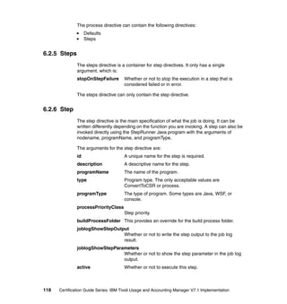 The process directive can contain the following directives:
                    Defaults
                    Steps


6.2.5 Steps
               The steps directive is a container for step directives. It only has a single
               argument, which is:
               stopOnStepFailure       Whether or not to stop the execution in a step that is
                                       considered failed or in error.

               The steps directive can only contain the step directive.


6.2.6 Step
               The step directive is the main specification of what the job is doing. It can be
               written differently depending on the function you are invoking. A step can also be
               invoked directly using the StepRunner Java program with the arguments of
               nodename, programName, and programType.

               The arguments for the step directive are:
               id                      A unique name for the step is required.
               description             A descriptive name for the step.
               programName             The name of the program.
               type                    Program type. The only acceptable values are
                                       ConvertToCSR or process.
               programType             The type of program. Some types are Java, WSF, or
                                       console.
               processPriorityClass
                                       Step priority.
               buildProcessFolder This provides an override for the build process folder.
               joblogShowStepOutput
                                 Whether or not to write the step output to the job log
                                 result.
               joblogShowStepParameters
                                 Whether or not to show the step parameter in the job log
                                 output.
               active                  Whether or not to execute this step.



118   Certification Guide Series: IBM Tivoli Usage and Accounting Manager V7.1 Implementation
 