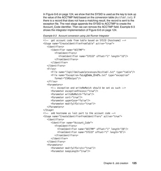 In Figure 6-6 on page 124, we show that the SYSID is used as the key to look up
the value of the ACCTMP field based on the conversion table (AcctTabl.txt). If
there is a record that does not have a matching result, the record is sent to the
exception file. The next stage appends the SYSID to ACCTMP to create the
Account_Code identifier. Then we can remove the ACCTMP field. Example 6-3
shows the integrator implementation of Figure 6-6 on page 124.

Example 6-3 Account conversion using Job Runner Integrator
<!-- get account code from table based on SYSID (hostname) -->
<Stage name="CreateIdentifierFromTable" active="true">
   <Identifiers>
      <Identifier name="ACCTMP">
         <FromIdentifiers>
            <FromIdentifier name="SYSID" offset="1" length="10"/>
         </FromIdentifiers>
      </Identifier>
   </Identifiers>
   <Files>
      <File name="/opt/ibm/tuam/processes/Accttabl.txt" type="table"/>
      <File name="Exception-%LogDate_End%.txt" type="exception"
         format="CSROutput"/>
   </Files>
   <Parameters>
      <!-- exception and writeNoMatch should be set as such -->
      <Parameter exceptionProcess="true"/>
      <Parameter writeNoMatch="false"/>
      <Parameter sort="true"/>
      <Parameter upperCase="false"/>
      <Parameter modifyIfExists="true"/>
   </Parameters>
</Stage>
<!-- add hostname as last part to the account code -->
<Stage name="CreateIdentifierFromIdentifiers" active="true">
   <Identifiers>
      <Identifier name="Account_Code">
         <FromIdentifiers>
           <FromIdentifier name="ACCTMP" offset="1" length="28"/>
           <FromIdentifier name="SYSID" offset="1" length="8"/>
         </FromIdentifiers>
      </Identifier>
   </Identifiers>
   <Parameters>
      <Parameter modifyIfExists="true"/>
      <Parameter keepLength="true"/>



                                                     Chapter 6. Job creation   125
 