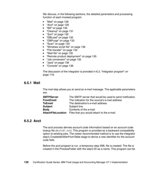 We discuss, in the following sections, the detailed parameters and processing
               function of each invoked program:
                  “Mail” on page 128
                  “Acct” on page 128
                  “Bill” on page 130
                  “Cleanup” on page 131
                  “Sort” on page 132
                  “DBLoad” on page 132
                  “DBPurge” on page 133
                  “Scan” on page 133
                  “Windows script file” on page 136
                  “File transfer” on page 134
                  “Wait file” on page 135
                  “Remote product deployment” on page 135
                  “Job conversion” on page 135
                  “Java” on page 136
                  “Console” on page 136

               The discussion of the integrator is provided in 6.3, “Integrator program” on
               page 119.


6.5.1 Mail
               The mail step allows you to send an e-mail message. The applicable parameters
               are:
               SMTPServer              The SMTP server that would be used to send notification
               FromEmail               The indication for the source’s e-mail address
               ToEmail                 The destination’s e-mail address
               Subject                 Subject line
               Body                    Contents of the e-mail
               AttachFileLocation      Files that you would attach to the e-mail


6.5.2 Acct
               The acct process derives account code information based on an account code
               lookup file (Accttbl.txt). This program is provided as a backward compatibility
               option to existing jobs. The newer recommended method is to use the integrator
               step’s CreateIdentifierFromTable stage to derive a new identifier for the account
               code field.

               Before the acct program is run, a temporary step XML file is created. The file is
               created in the ProcessFolder with the step’s ID as a name. This program can be




128   Certification Guide Series: IBM Tivoli Usage and Accounting Manager V7.1 Implementation
 
