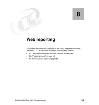 8


    Chapter 8.   Web reporting
                 This chapter discusses about reporting in IBM Tivoli Usage and Accounting
                 Manager V7.1. The discussion is covered in the following sections:
                     8.1, “Web reporting interface and user authority” on page 144
                     8.3, “Producing reports” on page 153
                     8.4, “Defining a new report” on page 155




© Copyright IBM Corp. 2009. All rights reserved.                                             143
 