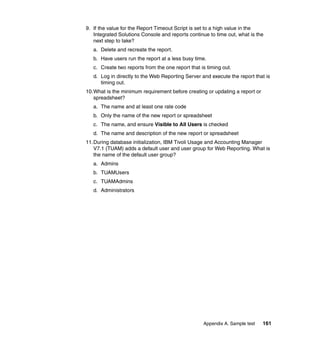 9. If the value for the Report Timeout Script is set to a high value in the
   Integrated Solutions Console and reports continue to time out, what is the
   next step to take?
   a. Delete and recreate the report.
   b. Have users run the report at a less busy time.
   c. Create two reports from the one report that is timing out.
   d. Log in directly to the Web Reporting Server and execute the report that is
      timing out.
10.What is the minimum requirement before creating or updating a report or
   spreadsheet?
   a. The name and at least one rate code
   b. Only the name of the new report or spreadsheet
   c. The name, and ensure Visible to All Users is checked
   d. The name and description of the new report or spreadsheet
11.During database initialization, IBM Tivoli Usage and Accounting Manager
   V7.1 (TUAM) adds a default user and user group for Web Reporting. What is
   the name of the default user group?
   a. Admins
   b. TUAMUsers
   c. TUAMAdmins
   d. Administrators




                                                   Appendix A. Sample test   161
 