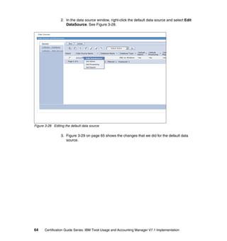2. In the data source window, right-click the default data source and select Edit
                    DataSource. See Figure 3-28.




Figure 3-28 Editing the default data source

                 3. Figure 3-29 on page 65 shows the changes that we did for the default data
                    source.




64     Certification Guide Series: IBM Tivoli Usage and Accounting Manager V7.1 Implementation
 