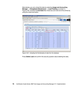 Alternatively, you can unload the data by selecting Usage and Accounting
               Manager → Chargeback Maintenance → Load Tracking, as shown in
               Figure 3-46. Uncheck the End Date filter check box and mark all of the entries by
               using the check box button.




               Figure 3-46 Unloading the RunSamples.sh data from the database

               Press Delete Load and confirm the security question about deleting the data.




78   Certification Guide Series: IBM Tivoli Usage and Accounting Manager V7.1 Implementation
 
