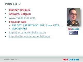 Who am I?Maarten BalliauwAntwerp, Belgiumwww.realdolmen.comFocus on webASP.NET, ASP.NET MVC, PHP, Azure, VSTS, …MVP ASP.NEThttp://blog.maartenballiauw.behttp://twitter.com/maartenballiauw