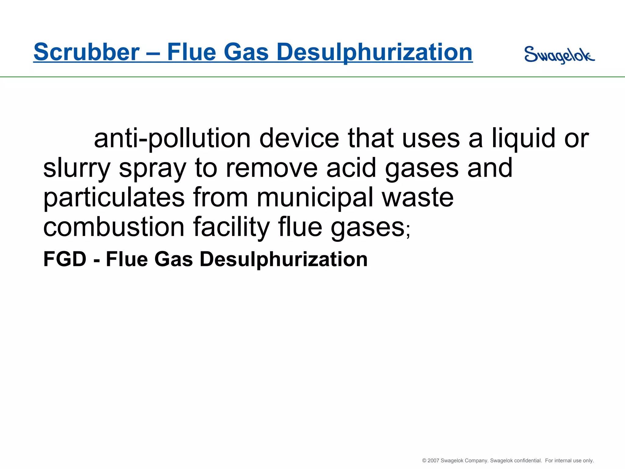 Scrubber – Flue Gas Desulphurization anti-pollution device that uses a liquid or slurry spray to remove acid gases and particulates from municipal waste combustion facility flue gases ;  FGD - Flue Gas Desulphurization 