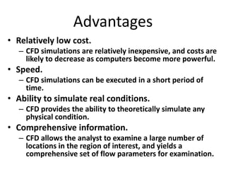 Advantages
• Relatively low cost.
– CFD simulations are relatively inexpensive, and costs are
likely to decrease as computers become more powerful.
• Speed.
– CFD simulations can be executed in a short period of
time.
• Ability to simulate real conditions.
– CFD provides the ability to theoretically simulate any
physical condition.
• Comprehensive information.
– CFD allows the analyst to examine a large number of
locations in the region of interest, and yields a
comprehensive set of flow parameters for examination.
 