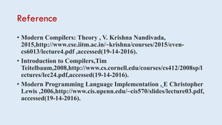 Reference
• Modern Compilers: Theory , V. Krishna Nandivada,
2015,http://www.cse.iitm.ac.in/~krishna/courses/2015/even-
cs6013/lecture4.pdf ,accessed(19-14-2016).
• Introduction to Compilers,Tim
Teitelbaum,2008,http://www.cs.cornell.edu/courses/cs412/2008sp/l
ectures/lec24.pdf,accessed(19-14-2016).
• Modern Programming Language Implementation , E Christopher
Lewis ,2006,http://www.cis.upenn.edu/~cis570/slides/lecture03.pdf,
accessed(19-14-2016).
 