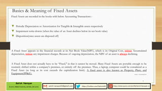 Basics & Meaning of Fixed Assets
Fixed Assets are recorded in the books with below Accounting Transactions :
▼ Periodic Depreciation or Amortization for Tangible & Intangible assets respectively
▼ Impairment write-downs (when the value of an Asset declines below its net book value)
▼ Disposition(once assets are disposed off)
A Fixed Asset appears in the financial records at its Net Book Value(NBV), which is its Original Cost, minus Accumulated
depreciation, minus any impairment charges. Because of ongoing depreciation, the NBV of an asset is always declining.
A Fixed Asset does not actually have to be “Fixed," in that it cannot be moved. Many Fixed Assets are portable enough to be
routinely shifted within a company's premises, or entirely off the premises. Thus, a laptop, computer could be considered as a
Fixed Asset (as long as its cost exceeds the capitalization limit). A fixed asset is also known as Property, Plant, and
Equipment(PP&E).
5
Source : AccountingTools
 