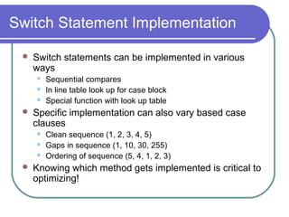 Switch Statement Implementation

    Switch statements can be implemented in various
     ways
        Sequential compares
        In line table look up for case block
        Special function with look up table
    Specific implementation can also vary based case
     clauses
        Clean sequence (1, 2, 3, 4, 5)
        Gaps in sequence (1, 10, 30, 255)
        Ordering of sequence (5, 4, 1, 2, 3)
    Knowing which method gets implemented is critical to
     optimizing!
 