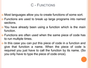  Most languages allow you to create functions of some sort.
 Functions are used to break up large programs into named
sections.
 You have already been using a function which is the main
function.
 Functions are often used when the same piece of code has
to run multiple times.
 In this case you can put this piece of code in a function and
give that function a name. When the piece of code is
required you just have to call the function by its name. (So
you only have to type the piece of code once).
C - FUNCTIONS
 