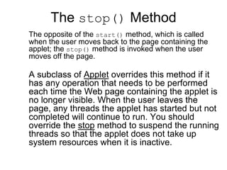 The stop() Method
The opposite of the start() method, which is called
when the user moves back to the page containing the
applet; the stop() method is invoked when the user
moves off the page.
A subclass of Applet overrides this method if it
has any operation that needs to be performed
each time the Web page containing the applet is
no longer visible. When the user leaves the
page, any threads the applet has started but not
completed will continue to run. You should
override the stop method to suspend the running
threads so that the applet does not take up
system resources when it is inactive.
 