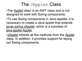 The JApplet Class
•The Applet class is an AWT class and is not
designed to work with Swing components.
•To use Swing components in Java applets, it is
necessary to create a Java applet that extends
javax.swing.JApplet, which is a subclass of
java.applet.Applet.
•JApplet inherits all the methods from the Applet
class. In addition, it provides support for laying
out Swing components.
 
