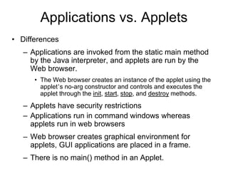 Applications vs. Applets
• Differences
– Applications are invoked from the static main method
by the Java interpreter, and applets are run by the
Web browser.
• The Web browser creates an instance of the applet using the
applet’s no-arg constructor and controls and executes the
applet through the init, start, stop, and destroy methods.
– Applets have security restrictions
– Applications run in command windows whereas
applets run in web browsers
– Web browser creates graphical environment for
applets, GUI applications are placed in a frame.
– There is no main() method in an Applet.
 