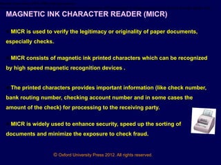 © Oxford University Press 2012. All rights reserved.
Fourth Generation (1971-1989) Microprocessors
The microprocessor started the fourth generation of computers with thousands of integrated circuits built onto a single silicon chip.
MAGNETIC INK CHARACTER READER (MICR)
● MICR is used to verify the legitimacy or originality of paper documents,
especially checks.
● MICR consists of magnetic ink printed characters which can be recognized
by high speed magnetic recognition devices .
● The printed characters provides important information (like check number,
bank routing number, checking account number and in some cases the
amount of the check) for processing to the receiving party.
● MICR is widely used to enhance security, speed up the sorting of
documents and minimize the exposure to check fraud.
 