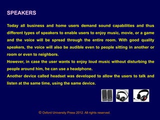 © Oxford University Press 2012. All rights reserved.
SPEAKERS
Today all business and home users demand sound capabilities and thus
different types of speakers to enable users to enjoy music, movie, or a game
and the voice will be spread through the entire room. With good quality
speakers, the voice will also be audible even to people sitting in another or
room or even to neighbors.
However, in case the user wants to enjoy loud music without disturbing the
people around him, he can use a headphone.
Another device called headset was developed to allow the users to talk and
listen at the same time, using the same device.
 