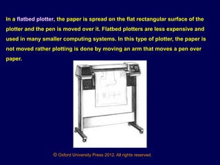 © Oxford University Press 2012. All rights reserved.
In a flatbed plotter, the paper is spread on the flat rectangular surface of the
plotter and the pen is moved over it. Flatbed plotters are less expensive and
used in many smaller computing systems. In this type of plotter, the paper is
not moved rather plotting is done by moving an arm that moves a pen over
paper.
 