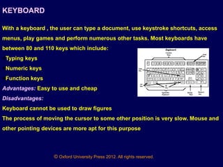 © Oxford University Press 2012. All rights reserved.
KEYBOARD
With a keyboard , the user can type a document, use keystroke shortcuts, access
menus, play games and perform numerous other tasks. Most keyboards have
between 80 and 110 keys which include:
●Typing keys
●Numeric keys
●Function keys
Advantages: Easy to use and cheap
Disadvantages:
Keyboard cannot be used to draw figures
The process of moving the cursor to some other position is very slow. Mouse and
other pointing devices are more apt for this purpose
 