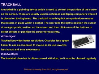 © Oxford University Press 2012. All rights reserved.
TRACKBALL
A trackball is a pointing device which is used to control the position of the cursor
on the screen. These are usually used in notebook and laptop computers where it
is placed on the keyboard. The trackball is nothing but an upside-down mouse
that rotates in place within a socket. The user rolls the ball to position the cursor
at an appropriate position on the screen and then clicks one of the buttons to
select objects or position the cursor for text entry.
Advantages:
Trackball provides better resolution; Occupies less space
Easier to use as compared to mouse as its use involves
less hands and arms movements
Disadvantage:
The trackball chamber is often covered with dust, so it must be cleaned regularly
 