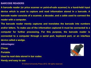 © Oxford University Press 2012. All rights reserved.
BARCODE READERS
A barcode reader (or price scanner or point-of-sale scanner) is a hand-held input
device which is used to capture and read information stored in a barcode. A
barcode reader consists of a scanner, a decoder, and a cable used to connect the
reader with a computer.
The barcode reader merely captures and translates the barcode into numbers
and/or letters. To make use of the information captured it must be connected to a
computer for further processing. For this purpose, the barcode reader is
connected to a computer through a serial port, keyboard port, or an interface
device called a wedge.
Advantages:
Cheap
Portable
Used to read data stored in bar codes
Handy and easy to use
 