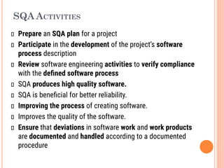 SQA ACTIVITIES
Prepare an SQA plan for a project
Participate in the development of the project’s software
process description
Review software engineering activities to verify compliance
with the deﬁned software process
SQA produces high quality software.
SQA is beneﬁcial for better reliability.
Improving the process of creating software.
Improves the quality of the software.
Ensure that deviations in software work and work products
are documented and handled according to a documented
procedure
 