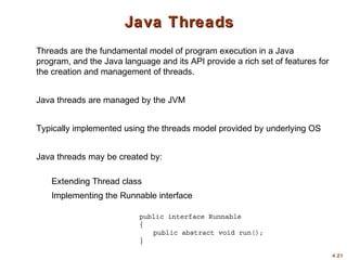 4.21
Java ThreadsJava Threads
Threads are the fundamental model of program execution in a Java
program, and the Java language and its API provide a rich set of features for
the creation and management of threads.
Java threads are managed by the JVM
Typically implemented using the threads model provided by underlying OS
Java threads may be created by:
Extending Thread class
Implementing the Runnable interface
 