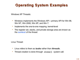 4.30
Operating System ExamplesOperating System Examples
Windows XP Threads:
 Windows implements the Windows API – primary API for Win 98,
Win NT, Win 2000, Win XP, and Win 7.
 Implements the one-to-one mapping, kernel-level
 The register set, stacks, and private storage area are known as
the context of the thread
Linux Thread:
 Linux refers to them as tasks rather than threads.
 Thread creation is done through clone() system call.
 