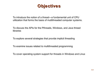 4.4
ObjectivesObjectives
To introduce the notion of a thread—a fundamental unit of CPU
utilization that forms the basis of multithreaded computer systems.
To discuss the APIs for the Pthreads, Windows, and Java thread
libraries
To explore several strategies that provide implicit threading
To examine issues related to multithreaded programming
To cover operating system support for threads in Windows and Linux
 