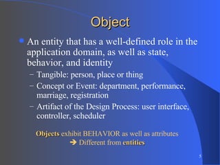 Object An entity that has a well-defined role in the application domain, as well as state, behavior, and identity Tangible: person, place or thing Concept or Event: department, performance, marriage, registration Artifact of the Design Process: user interface, controller, scheduler Objects  exhibit BEHAVIOR as well as attributes    Different from  entities 