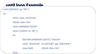 16
until loop Exampleuntil loop Example
until [ $DISKFUL -ge "90" ];
do
DATE=`date +%Y%m%d`
HOUR=`date +%H`
mkdir $WEBDIR/"$DATE"
while [ $HOUR -ne "00" ];
do
DESTDIR=$WEBDIR/"$DATE"/"$HOUR"
mkdir "$DESTDIR" mv $PICDIR/*.jpg "$DESTDIR"/
sleep 3600 HOUR=`date +%H`
done
 